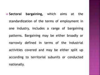  Sectoral bargaining, which aims at the
standardization of the terms of employment in
one industry, includes a range of bargaining
patterns. Bargaining may be either broadly or
narrowly defined in terms of the industrial
activities covered and may be either split up
according to territorial subunits or conducted
nationally.
 