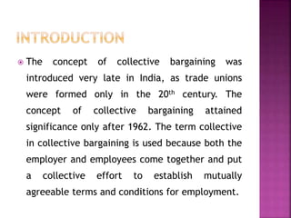  The concept of collective bargaining was
introduced very late in India, as trade unions
were formed only in the 20th century. The
concept of collective bargaining attained
significance only after 1962. The term collective
in collective bargaining is used because both the
employer and employees come together and put
a collective effort to establish mutually
agreeable terms and conditions for employment.
 