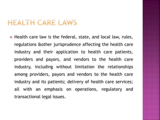  Health care law is the federal, state, and local law, rules,
regulations &other jurisprudence affecting the health care
industry and their application to health care patients,
providers and payors, and vendors to the health care
industry, including without limitation the relationships
among providers, payors and vendors to the health care
industry and its patients; delivery of health care services;
all with an emphasis on operations, regulatory and
transactional legal issues.
 