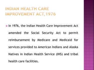  In 1976, the Indian Health Care Improvement Act
amended the Social Security Act to permit
reimbursement by Medicare and Medicaid for
services provided to American Indians and Alaska
Natives in Indian Health Service (IHS) and tribal
health care facilities.
 