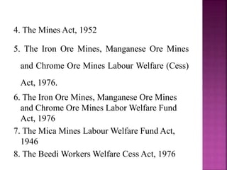 4. The Mines Act, 1952
5. The Iron Ore Mines, Manganese Ore Mines
and Chrome Ore Mines Labour Welfare (Cess)
Act, 1976.
6. The Iron Ore Mines, Manganese Ore Mines
and Chrome Ore Mines Labor Welfare Fund
Act, 1976
7. The Mica Mines Labour Welfare Fund Act,
1946
8. The Beedi Workers Welfare Cess Act, 1976
 