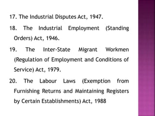 17. The Industrial Disputes Act, 1947.
18. The Industrial Employment (Standing
Orders) Act, 1946.
19. The Inter-State Migrant Workmen
(Regulation of Employment and Conditions of
Service) Act, 1979.
20. The Labour Laws (Exemption from
Furnishing Returns and Maintaining Registers
by Certain Establishments) Act, 1988
 
