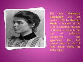 The term "Collective
Bargaining" was first
used in 1891 by Beatrice
Webb, a founder of the
field of industrial relations
in Britain. It refers to the
sort of collective
negotiations and
agreements that had
existed since the rise of
trade unions during the
18th century.
 