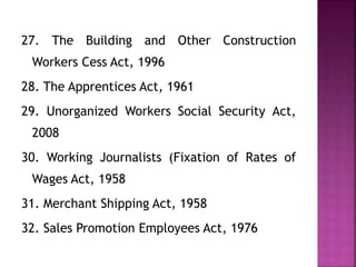 27. The Building and Other Construction
Workers Cess Act, 1996
28. The Apprentices Act, 1961
29. Unorganized Workers Social Security Act,
2008
30. Working Journalists (Fixation of Rates of
Wages Act, 1958
31. Merchant Shipping Act, 1958
32. Sales Promotion Employees Act, 1976
 