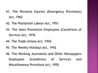 41. The Personal Injuries (Emergency Provisions)
Act, 1962
42. The Plantation Labour Act, 1951
43. The Sales Promotion Employees (Conditions of
Service) Act, 1976
44. The Trade Unions Act, 1926
45. The Weekly Holidays Act, 1942
46. The Working Journalists and Other Newspapers
Employees (Conditions of Service) and
Miscellaneous Provisions Act, 1955
 