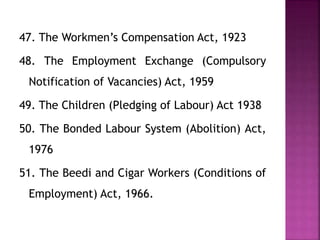 47. The Workmen’s Compensation Act, 1923
48. The Employment Exchange (Compulsory
Notification of Vacancies) Act, 1959
49. The Children (Pledging of Labour) Act 1938
50. The Bonded Labour System (Abolition) Act,
1976
51. The Beedi and Cigar Workers (Conditions of
Employment) Act, 1966.
 