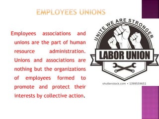 Employees associations and
unions are the part of human
resource administration.
Unions and associations are
nothing but the organizations
of employees formed to
promote and protect their
interests by collective action.
 
