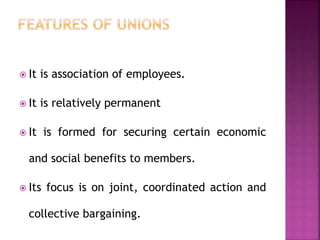  It is association of employees.
 It is relatively permanent
 It is formed for securing certain economic
and social benefits to members.
 Its focus is on joint, coordinated action and
collective bargaining.
 