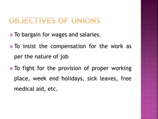  To bargain for wages and salaries.
 To insist the compensation for the work as
per the nature of job
 To fight for the provision of proper working
place, week end holidays, sick leaves, free
medical aid, etc.
 