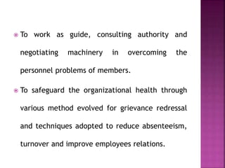  To work as guide, consulting authority and
negotiating machinery in overcoming the
personnel problems of members.
 To safeguard the organizational health through
various method evolved for grievance redressal
and techniques adopted to reduce absenteeism,
turnover and improve employees relations.
 