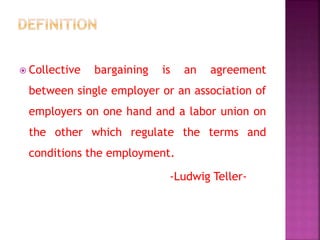  Collective bargaining is an agreement
between single employer or an association of
employers on one hand and a labor union on
the other which regulate the terms and
conditions the employment.
-Ludwig Teller-
 