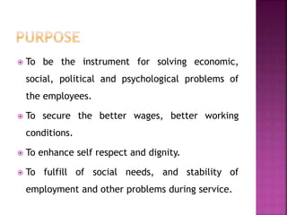  To be the instrument for solving economic,
social, political and psychological problems of
the employees.
 To secure the better wages, better working
conditions.
 To enhance self respect and dignity.
 To fulfill of social needs, and stability of
employment and other problems during service.
 