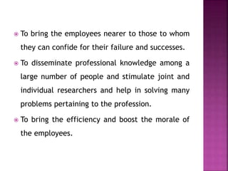  To bring the employees nearer to those to whom
they can confide for their failure and successes.
 To disseminate professional knowledge among a
large number of people and stimulate joint and
individual researchers and help in solving many
problems pertaining to the profession.
 To bring the efficiency and boost the morale of
the employees.
 
