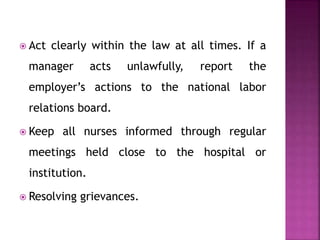  Act clearly within the law at all times. If a
manager acts unlawfully, report the
employer’s actions to the national labor
relations board.
 Keep all nurses informed through regular
meetings held close to the hospital or
institution.
 Resolving grievances.
 