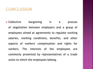  Collective bargaining is a process
of negotiation between employers and a group of
employees aimed at agreements to regulate working
salaries, working conditions, benefits, and other
aspects of workers' compensation and rights for
workers. The interests of the employees are
commonly presented by representatives of a trade
union to which the employees belong.
 