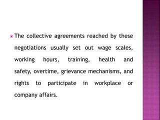  The collective agreements reached by these
negotiations usually set out wage scales,
working hours, training, health and
safety, overtime, grievance mechanisms, and
rights to participate in workplace or
company affairs.
 