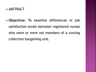  ABSTRACT
 Objective: To examine differences in job
satisfaction levels between registered nurses
who were or were not members of a nursing
collective bargaining unit.
 