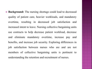  Background: The nursing shortage could lead to decreased
quality of patient care, heavier workloads, and mandatory
overtime, resulting in decreased job satisfaction and
increased intent to leave. Nursing collective bargaining units
use contracts to help decrease patient workload, decrease
and eliminate mandatory overtime, increase pay and
benefits, and increase job security. Exploring differences in
job satisfaction between nurses who are and are not
members of collective bargaining units is pertinent to
understanding the retention and recruitment of nurses.
 