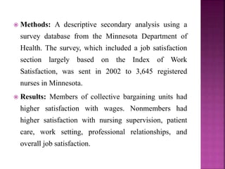  Methods: A descriptive secondary analysis using a
survey database from the Minnesota Department of
Health. The survey, which included a job satisfaction
section largely based on the Index of Work
Satisfaction, was sent in 2002 to 3,645 registered
nurses in Minnesota.
 Results: Members of collective bargaining units had
higher satisfaction with wages. Nonmembers had
higher satisfaction with nursing supervision, patient
care, work setting, professional relationships, and
overall job satisfaction.
 
