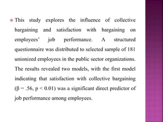  This study explores the influence of collective
bargaining and satisfaction with bargaining on
employees’ job performance. A structured
questionnaire was distributed to selected sample of 181
unionized employees in the public sector organizations.
The results revealed two models, with the first model
indicating that satisfaction with collective bargaining
(β = .56, p < 0.01) was a significant direct predictor of
job performance among employees.
 