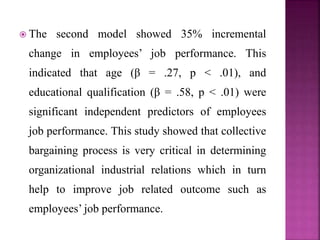  The second model showed 35% incremental
change in employees’ job performance. This
indicated that age (β = .27, p < .01), and
educational qualification (β = .58, p < .01) were
significant independent predictors of employees
job performance. This study showed that collective
bargaining process is very critical in determining
organizational industrial relations which in turn
help to improve job related outcome such as
employees’ job performance.
 