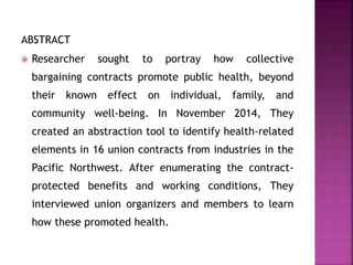 ABSTRACT
 Researcher sought to portray how collective
bargaining contracts promote public health, beyond
their known effect on individual, family, and
community well-being. In November 2014, They
created an abstraction tool to identify health-related
elements in 16 union contracts from industries in the
Pacific Northwest. After enumerating the contract-
protected benefits and working conditions, They
interviewed union organizers and members to learn
how these promoted health.
 