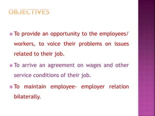  To provide an opportunity to the employees/
workers, to voice their problems on issues
related to their job.
 To arrive an agreement on wages and other
service conditions of their job.
 To maintain employee- employer relation
bilaterally.
 