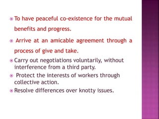  To have peaceful co-existence for the mutual
benefits and progress.
 Arrive at an amicable agreement through a
process of give and take.
 Carry out negotiations voluntarily, without
interference from a third party.
 Protect the interests of workers through
collective action.
 Resolve differences over knotty issues.
 