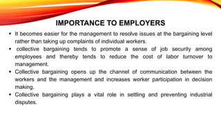 IMPORTANCE TO EMPLOYERS
 It becomes easier for the management to resolve issues at the bargaining level
rather than taking up complaints of individual workers.
 collective bargaining tends to promote a sense of job security among
employees and thereby tends to reduce the cost of labor turnover to
management.
 Collective bargaining opens up the channel of communication between the
workers and the management and increases worker participation in decision
making.
 Collective bargaining plays a vital role in settling and preventing industrial
disputes.
 