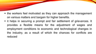  the workers feel motivated as they can approach the management
on various matters and bargain for higher benefits.
 it helps in securing a prompt and fair settlement of grievances. It
provides a flexible means for the adjustment of wages and
employment conditions to economic and technological changes in
the industry, as a result of which the chances for conflicts are
reduced
 