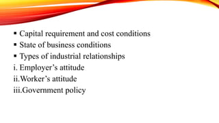  Capital requirement and cost conditions
 State of business conditions
 Types of industrial relationships
i. Employer’s attitude
ii.Worker’s attitude
iii.Government policy
 