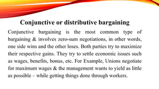 Conjunctive or distributive bargaining
Conjunctive bargaining is the most common type of
bargaining & involves zero-sum negotiations, in other words,
one side wins and the other loses. Both parties try to maximize
their respective gains. They try to settle economic issues such
as wages, benefits, bonus, etc. For Example, Unions negotiate
for maximum wages & the management wants to yield as little
as possible – while getting things done through workers.
 