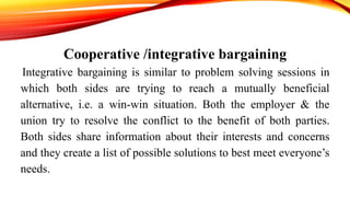 Cooperative /integrative bargaining
Integrative bargaining is similar to problem solving sessions in
which both sides are trying to reach a mutually beneficial
alternative, i.e. a win-win situation. Both the employer & the
union try to resolve the conflict to the benefit of both parties.
Both sides share information about their interests and concerns
and they create a list of possible solutions to best meet everyone’s
needs.
 