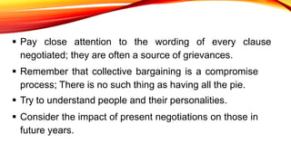  Pay close attention to the wording of every clause
negotiated; they are often a source of grievances.
 Remember that collective bargaining is a compromise
process; There is no such thing as having all the pie.
 Try to understand people and their personalities.
 Consider the impact of present negotiations on those in
future years.
 