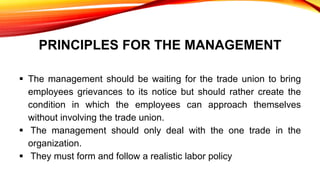PRINCIPLES FOR THE MANAGEMENT
 The management should be waiting for the trade union to bring
employees grievances to its notice but should rather create the
condition in which the employees can approach themselves
without involving the trade union.
 The management should only deal with the one trade in the
organization.
 They must form and follow a realistic labor policy
 