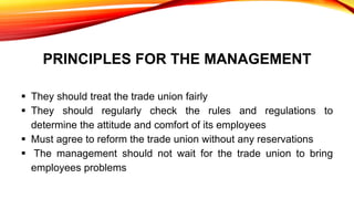PRINCIPLES FOR THE MANAGEMENT
 They should treat the trade union fairly
 They should regularly check the rules and regulations to
determine the attitude and comfort of its employees
 Must agree to reform the trade union without any reservations
 The management should not wait for the trade union to bring
employees problems
 