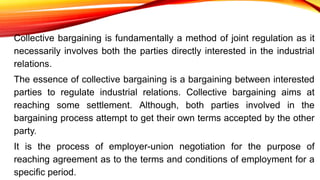 Collective bargaining is fundamentally a method of joint regulation as it
necessarily involves both the parties directly interested in the industrial
relations.
The essence of collective bargaining is a bargaining between interested
parties to regulate industrial relations. Collective bargaining aims at
reaching some settlement. Although, both parties involved in the
bargaining process attempt to get their own terms accepted by the other
party.
It is the process of employer-union negotiation for the purpose of
reaching agreement as to the terms and conditions of employment for a
specific period.
 