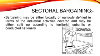 SECTORAL BARGAINING:-
• Bargaining may be either broadly or narrowly defined in
terms of the industrial activities covered and may be
either split up according to territorial subunits or
conducted nationally.
 