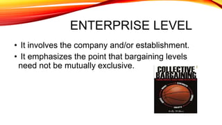 ENTERPRISE LEVEL
• It involves the company and/or establishment.
• It emphasizes the point that bargaining levels
need not be mutually exclusive.
 