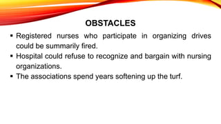 OBSTACLES
 Registered nurses who participate in organizing drives
could be summarily fired.
 Hospital could refuse to recognize and bargain with nursing
organizations.
 The associations spend years softening up the turf.
 