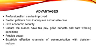 ADVANTAGES
 Professionalism can be improved
 Protect patients from inadequate and unsafe care
 Give economic security
 Ensure the nurses have fair pay, good benefits and safe working
conditions
 Provide power
 Establish effective channels of communication with decision-
makers.
 