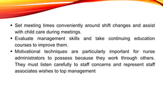  Set meeting times conveniently around shift changes and assist
with child care during meetings.
 Evaluate management skills and take continuing education
courses to improve them.
 Motivational techniques are particularly important for nurse
administrators to possess because they work through others.
They must listen carefully to staff concerns and represent staff
associates wishes to top management.
 