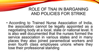 ROLE OF TNAI IN BARGANING
AND POLICIES FOR STRIKE
• According to Trained Nurse Association of India,
the association cannot be legally appointed as a
negotiating body at a local, state or national level. It
is also well documented that the nurses formed the
service association in various states and in many
places they also joined paramedical workers and
even fourth class employees unions where they
lose their professional standing
 