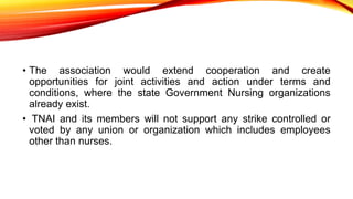 • The association would extend cooperation and create
opportunities for joint activities and action under terms and
conditions, where the state Government Nursing organizations
already exist.
• TNAI and its members will not support any strike controlled or
voted by any union or organization which includes employees
other than nurses.
 