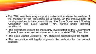 • The TNAI members may support a strike action where the welfare of
the member of the profession as a whole, or the improvement of
nursing services to the community and the State Government Nursing
Association and State Branch ,TNAI agrees under following
conditions:-
• The grievances if exist, be thoroughly investigated by the Government
Nurses Association and send a report to local or state TNAI Executive.
• The State Branch Executive, TNAI should be satisfied with the report.
• The association will legally approach the authority for the correct
situation.
 