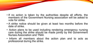 • If no action is taken by the authorities despite all efforts, the
members of the Government Nursing association will be asked to
vote for strike.
• A strike notice should be given at least two months before the
date of strike.
• Action plans to be used including rendering emergency nursing
care during the strike should be made jointly by the Government
Nurses Association and TNAI.
• Inform all members about the action plan and to acts as
professional during the strike.
 