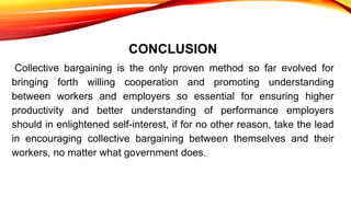 CONCLUSION
Collective bargaining is the only proven method so far evolved for
bringing forth willing cooperation and promoting understanding
between workers and employers so essential for ensuring higher
productivity and better understanding of performance employers
should in enlightened self-interest, if for no other reason, take the lead
in encouraging collective bargaining between themselves and their
workers, no matter what government does.
 