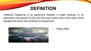 DEFINITION
“collective bargaining is an agreement between a single employer or an
association of employers on the one hand and a labor union on the other, which
regulates the terms and conditions of employment”
- Tudwig Teller
 