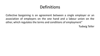 Definitions
Collective bargaining is an agreement between a single employer or an
association of employers on the one hand and a labour union on the
other, which regulates the terms and conditions of employment”
Tudwig Teller
 
