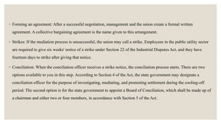 ◦ Forming an agreement: After a successful negotiation, management and the union create a formal written
agreement. A collective bargaining agreement is the name given to this arrangement.
◦ Strikes: If the mediation process is unsuccessful, the union may call a strike. Employees in the public utility sector
are required to give six weeks' notice of a strike under Section 22 of the Industrial Disputes Act, and they have
fourteen days to strike after giving that notice.
◦ Conciliation: When the conciliation officer receives a strike notice, the conciliation process starts. There are two
options available to you in this step. According to Section 4 of the Act, the state government may designate a
conciliation officer for the purpose of investigating, mediating, and promoting settlement during the cooling-off
period. The second option is for the state government to appoint a Board of Conciliation, which shall be made up of
a chairman and either two or four members, in accordance with Section 5 of the Act.
 
